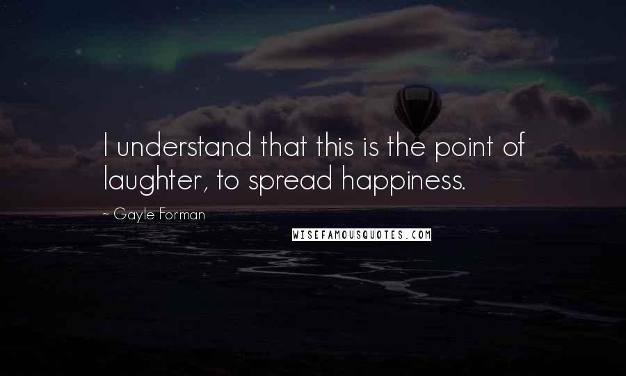 Gayle Forman Quotes: I understand that this is the point of laughter, to spread happiness.