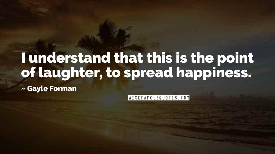 Gayle Forman Quotes: I understand that this is the point of laughter, to spread happiness.