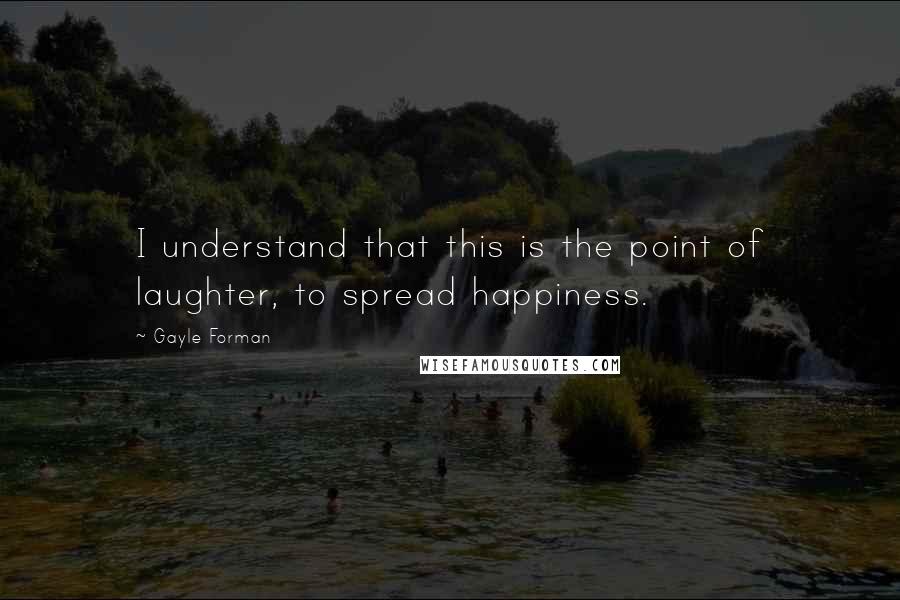 Gayle Forman Quotes: I understand that this is the point of laughter, to spread happiness.