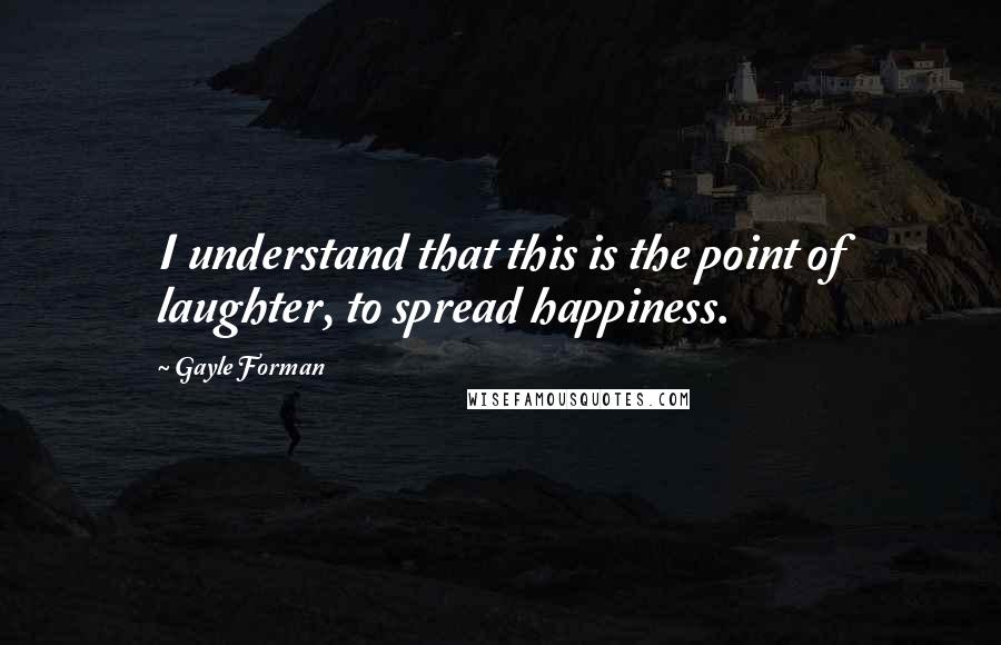 Gayle Forman Quotes: I understand that this is the point of laughter, to spread happiness.