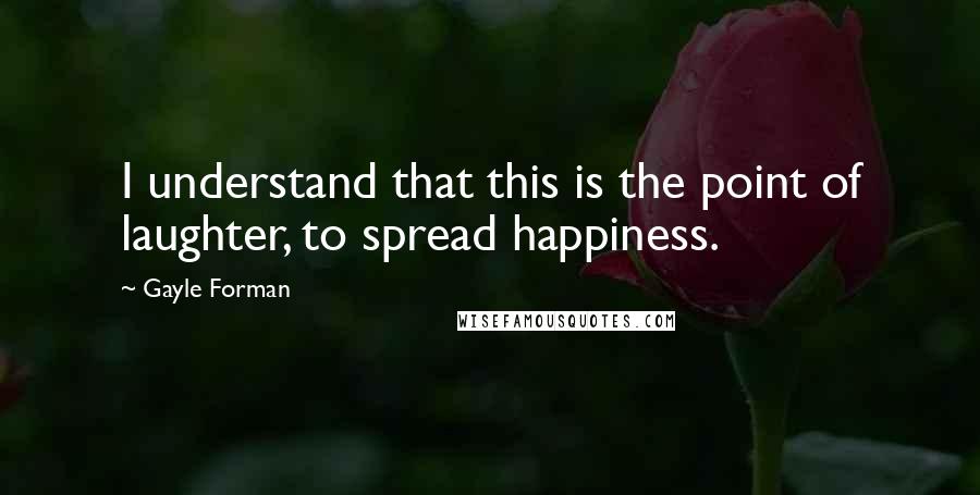 Gayle Forman Quotes: I understand that this is the point of laughter, to spread happiness.