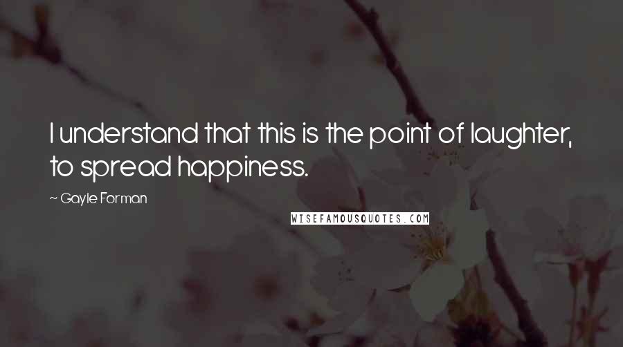 Gayle Forman Quotes: I understand that this is the point of laughter, to spread happiness.