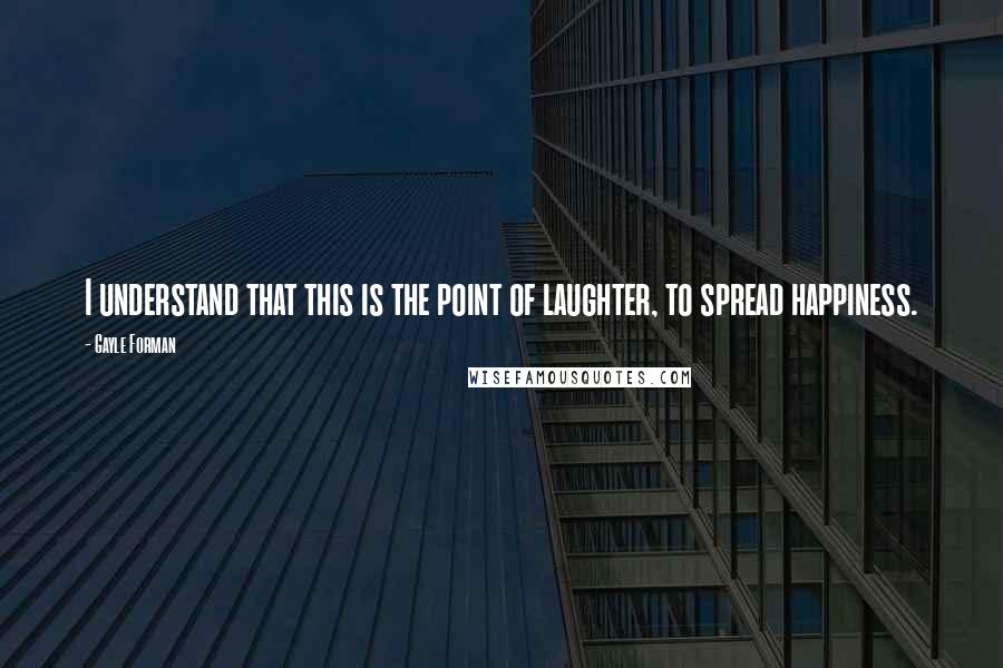 Gayle Forman Quotes: I understand that this is the point of laughter, to spread happiness.