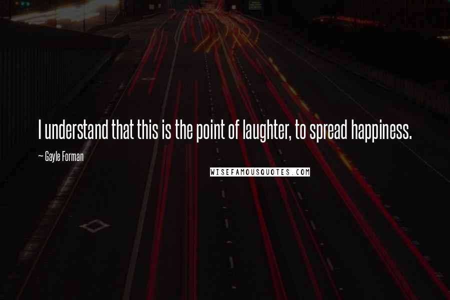 Gayle Forman Quotes: I understand that this is the point of laughter, to spread happiness.