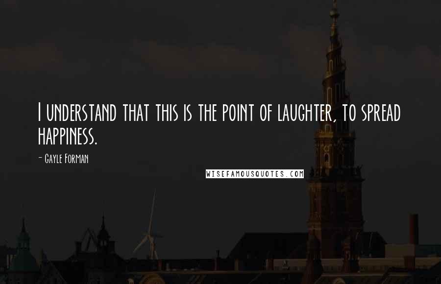 Gayle Forman Quotes: I understand that this is the point of laughter, to spread happiness.