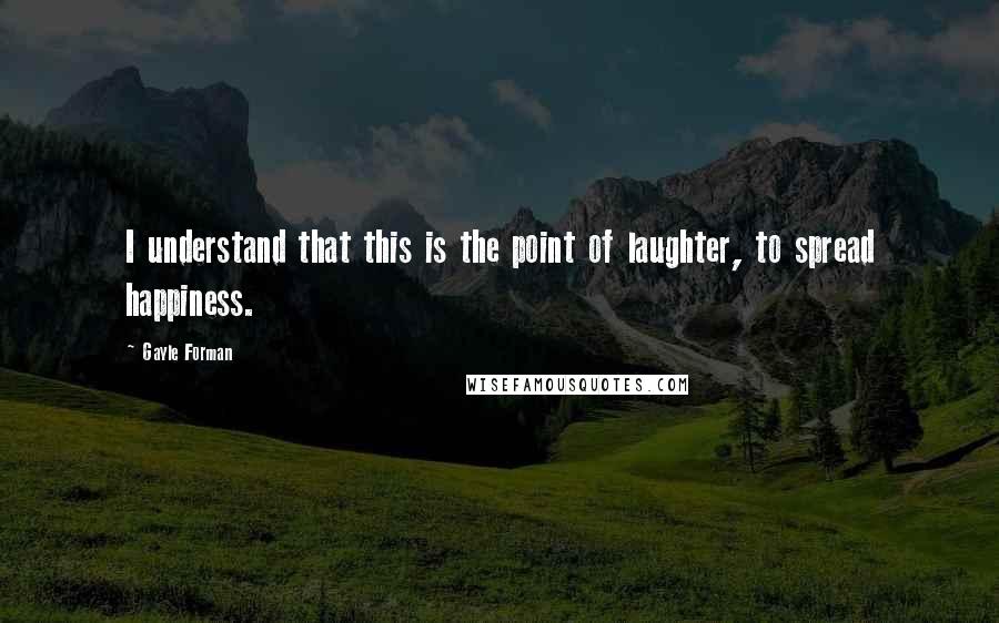 Gayle Forman Quotes: I understand that this is the point of laughter, to spread happiness.