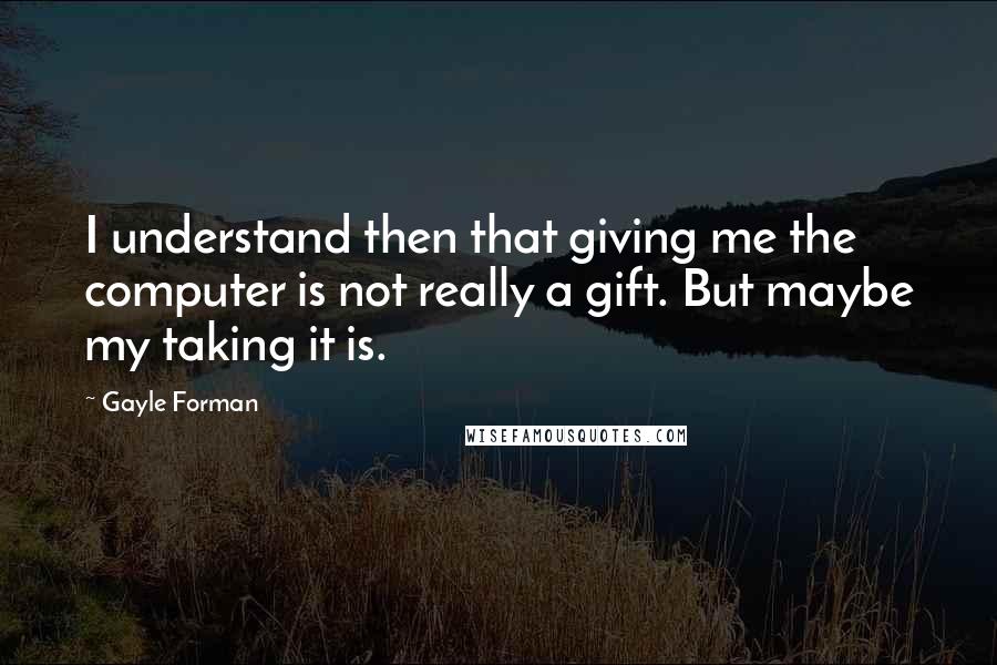 Gayle Forman Quotes: I understand then that giving me the computer is not really a gift. But maybe my taking it is.