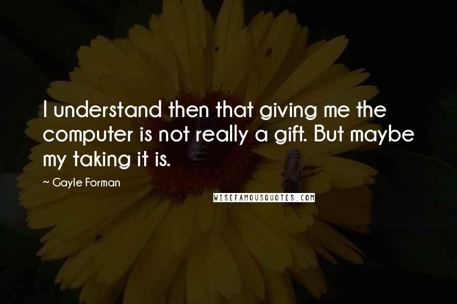 Gayle Forman Quotes: I understand then that giving me the computer is not really a gift. But maybe my taking it is.