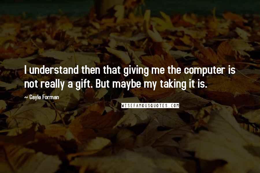 Gayle Forman Quotes: I understand then that giving me the computer is not really a gift. But maybe my taking it is.