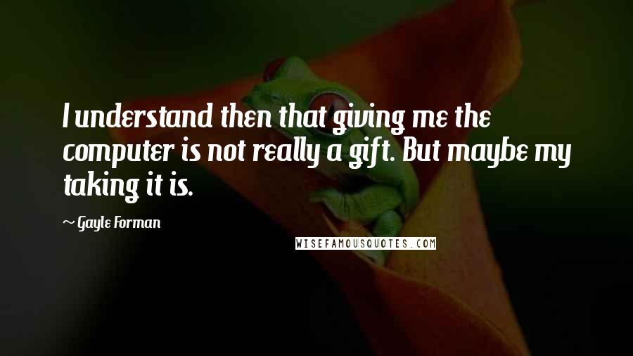 Gayle Forman Quotes: I understand then that giving me the computer is not really a gift. But maybe my taking it is.