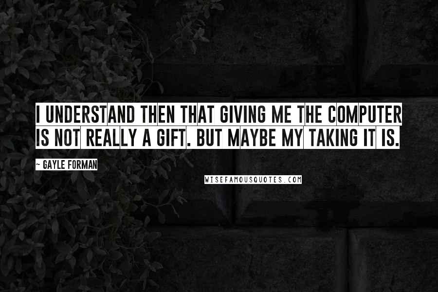 Gayle Forman Quotes: I understand then that giving me the computer is not really a gift. But maybe my taking it is.