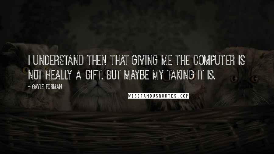 Gayle Forman Quotes: I understand then that giving me the computer is not really a gift. But maybe my taking it is.