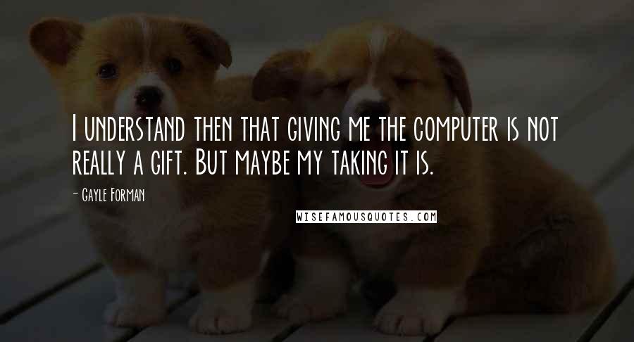 Gayle Forman Quotes: I understand then that giving me the computer is not really a gift. But maybe my taking it is.
