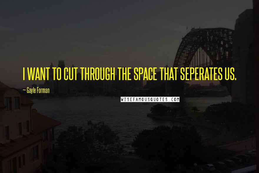 Gayle Forman Quotes: I WANT TO CUT THROUGH THE SPACE THAT SEPERATES US.