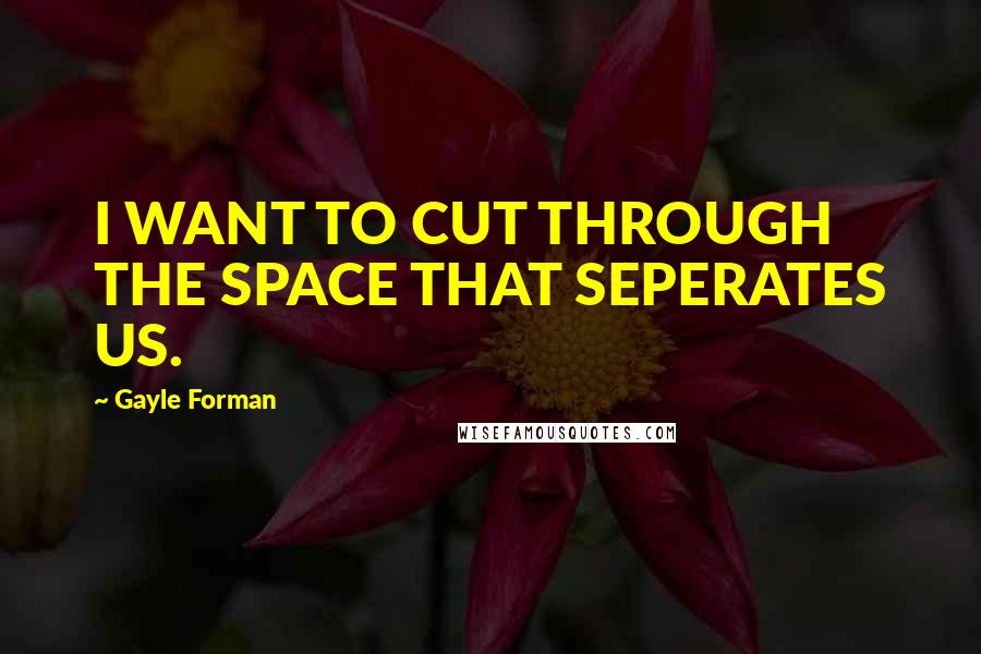 Gayle Forman Quotes: I WANT TO CUT THROUGH THE SPACE THAT SEPERATES US.