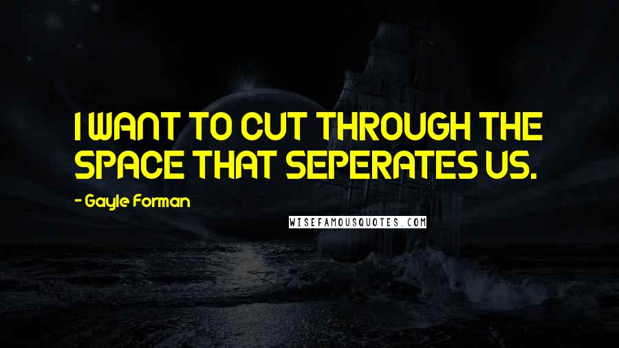 Gayle Forman Quotes: I WANT TO CUT THROUGH THE SPACE THAT SEPERATES US.