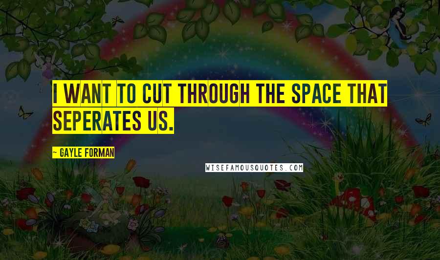 Gayle Forman Quotes: I WANT TO CUT THROUGH THE SPACE THAT SEPERATES US.