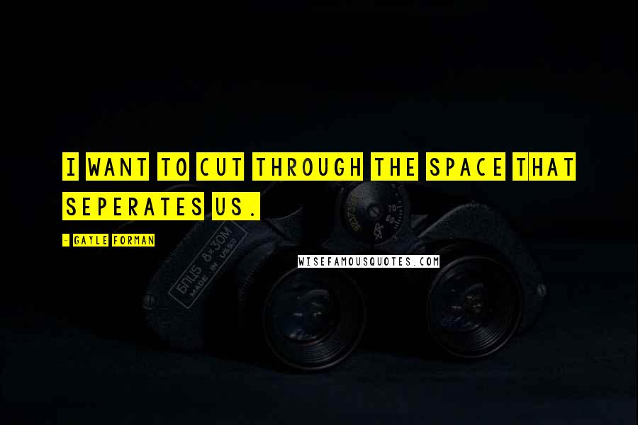 Gayle Forman Quotes: I WANT TO CUT THROUGH THE SPACE THAT SEPERATES US.