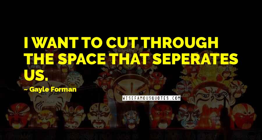 Gayle Forman Quotes: I WANT TO CUT THROUGH THE SPACE THAT SEPERATES US.