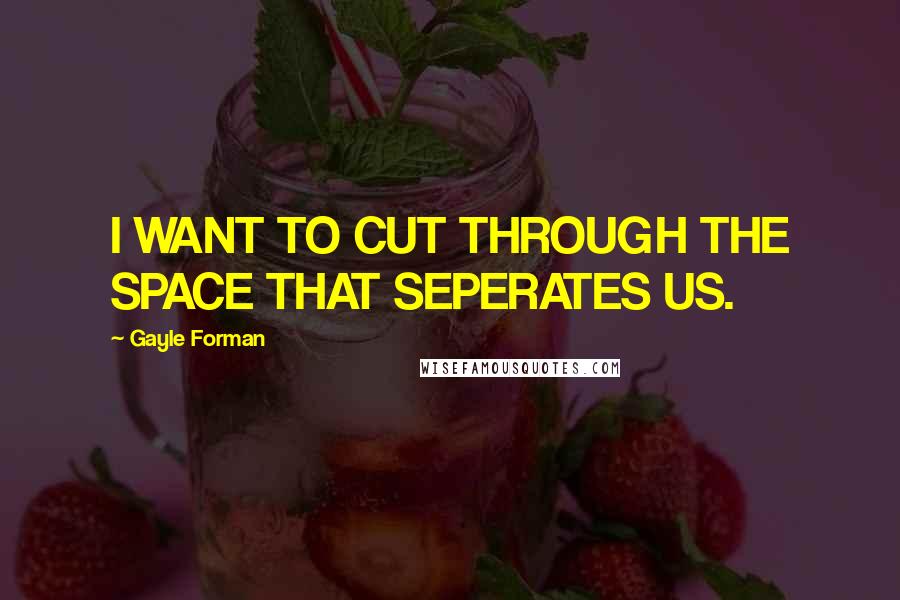 Gayle Forman Quotes: I WANT TO CUT THROUGH THE SPACE THAT SEPERATES US.