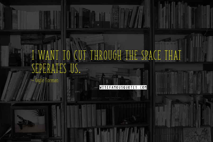 Gayle Forman Quotes: I WANT TO CUT THROUGH THE SPACE THAT SEPERATES US.