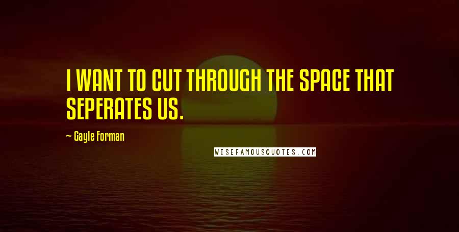 Gayle Forman Quotes: I WANT TO CUT THROUGH THE SPACE THAT SEPERATES US.