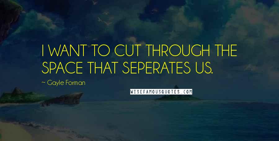 Gayle Forman Quotes: I WANT TO CUT THROUGH THE SPACE THAT SEPERATES US.