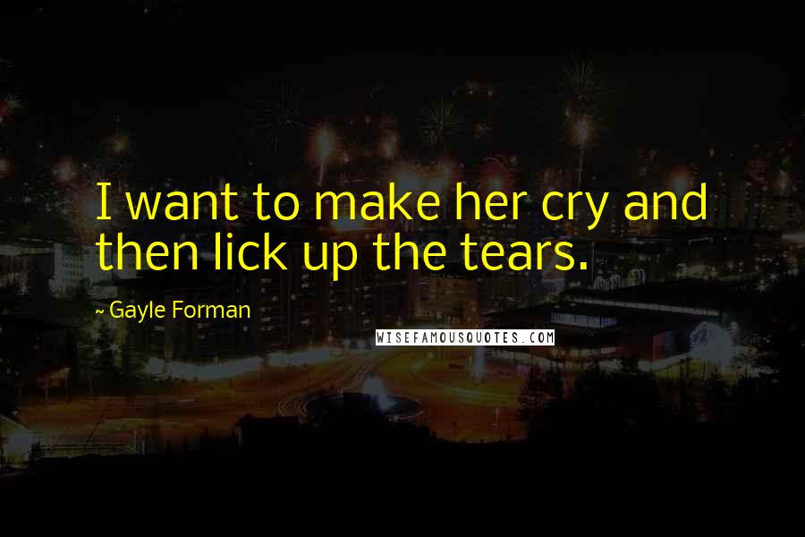 Gayle Forman Quotes: I want to make her cry and then lick up the tears.