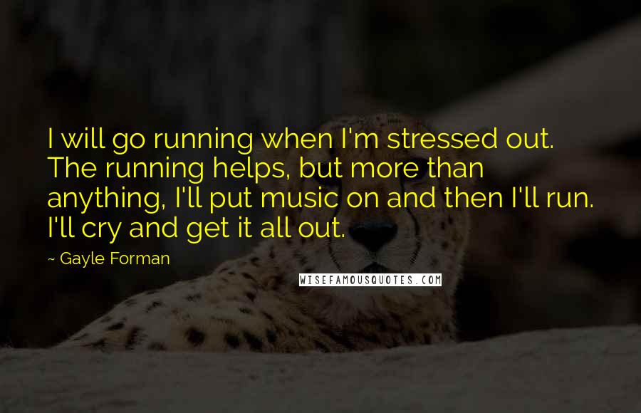 Gayle Forman Quotes: I will go running when I'm stressed out. The running helps, but more than anything, I'll put music on and then I'll run. I'll cry and get it all out.