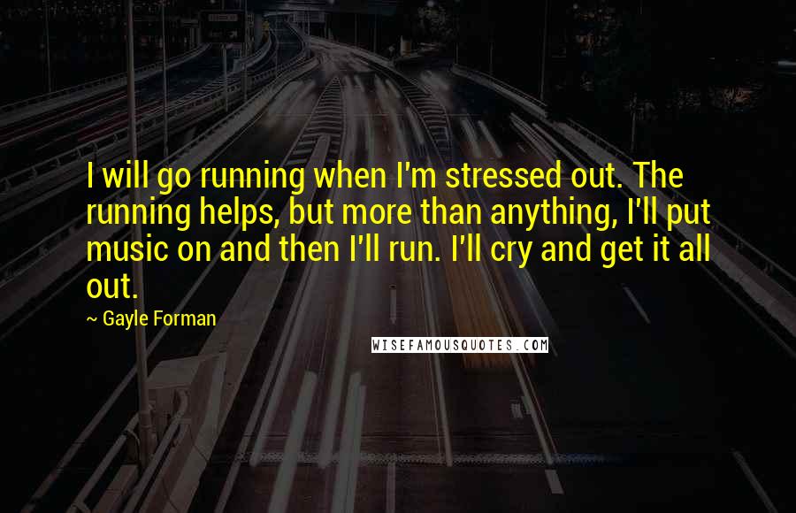 Gayle Forman Quotes: I will go running when I'm stressed out. The running helps, but more than anything, I'll put music on and then I'll run. I'll cry and get it all out.