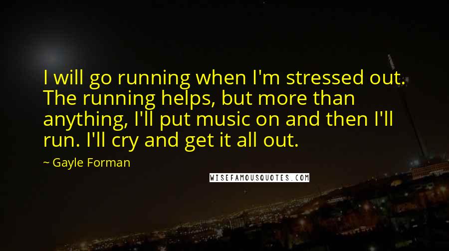 Gayle Forman Quotes: I will go running when I'm stressed out. The running helps, but more than anything, I'll put music on and then I'll run. I'll cry and get it all out.
