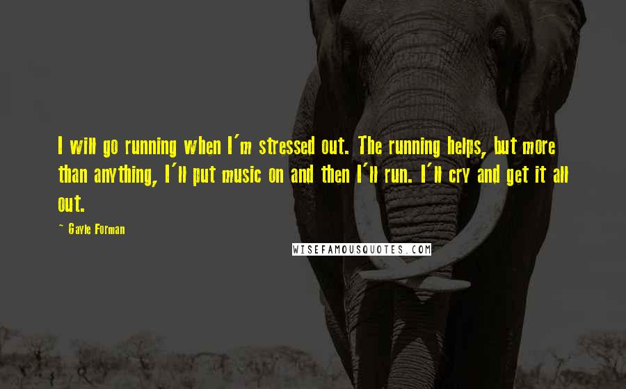 Gayle Forman Quotes: I will go running when I'm stressed out. The running helps, but more than anything, I'll put music on and then I'll run. I'll cry and get it all out.