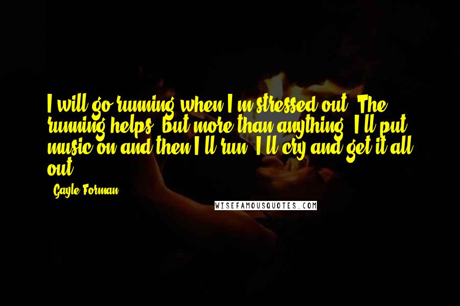 Gayle Forman Quotes: I will go running when I'm stressed out. The running helps, but more than anything, I'll put music on and then I'll run. I'll cry and get it all out.