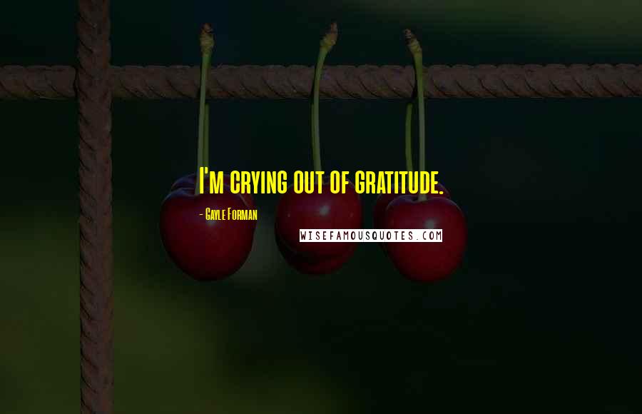 Gayle Forman Quotes: I'm crying out of gratitude.