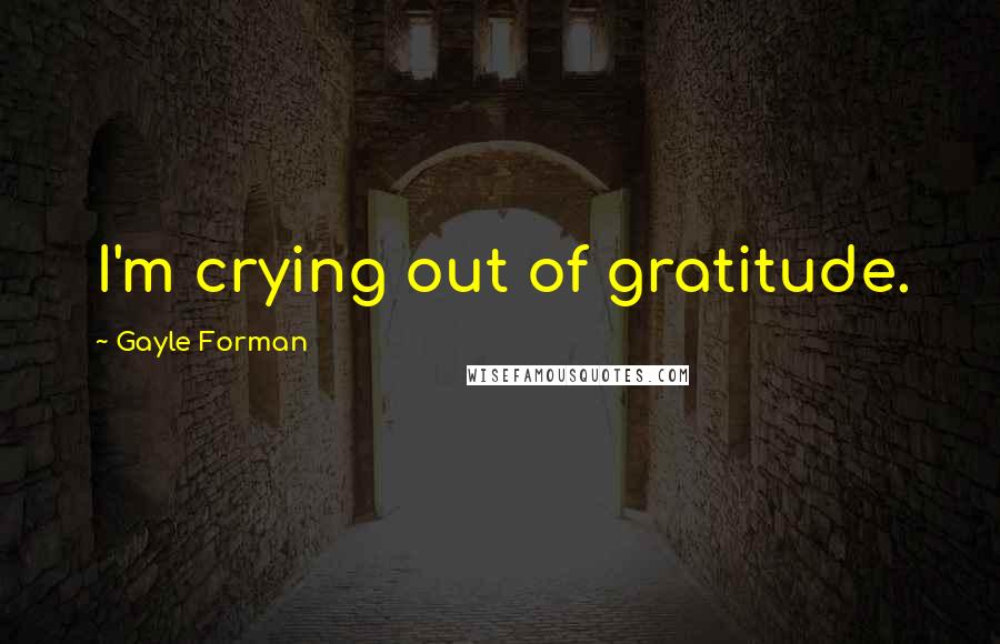 Gayle Forman Quotes: I'm crying out of gratitude.