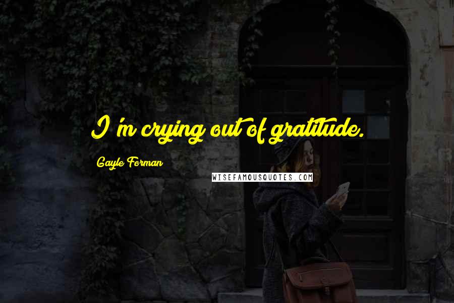 Gayle Forman Quotes: I'm crying out of gratitude.