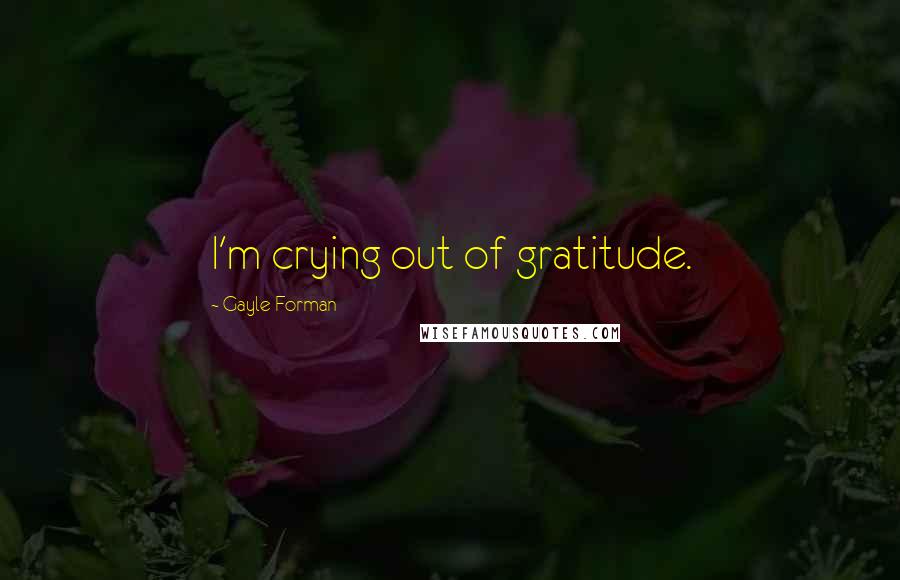 Gayle Forman Quotes: I'm crying out of gratitude.