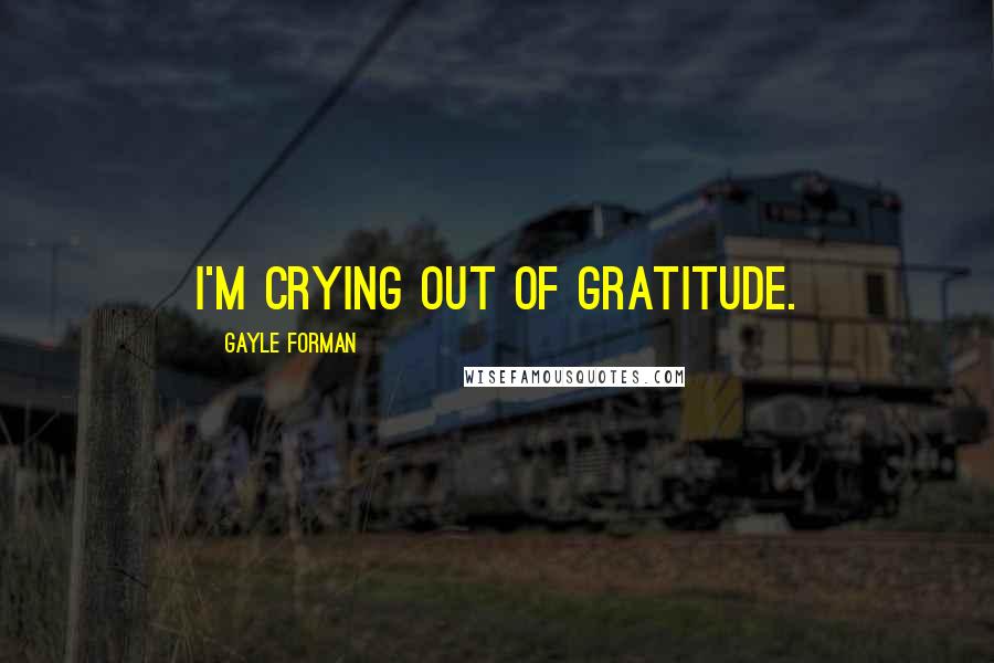 Gayle Forman Quotes: I'm crying out of gratitude.