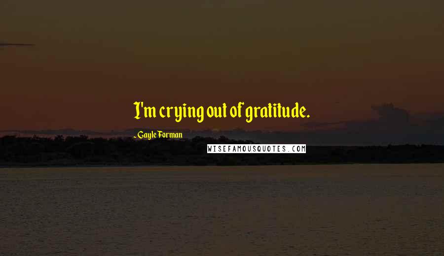 Gayle Forman Quotes: I'm crying out of gratitude.