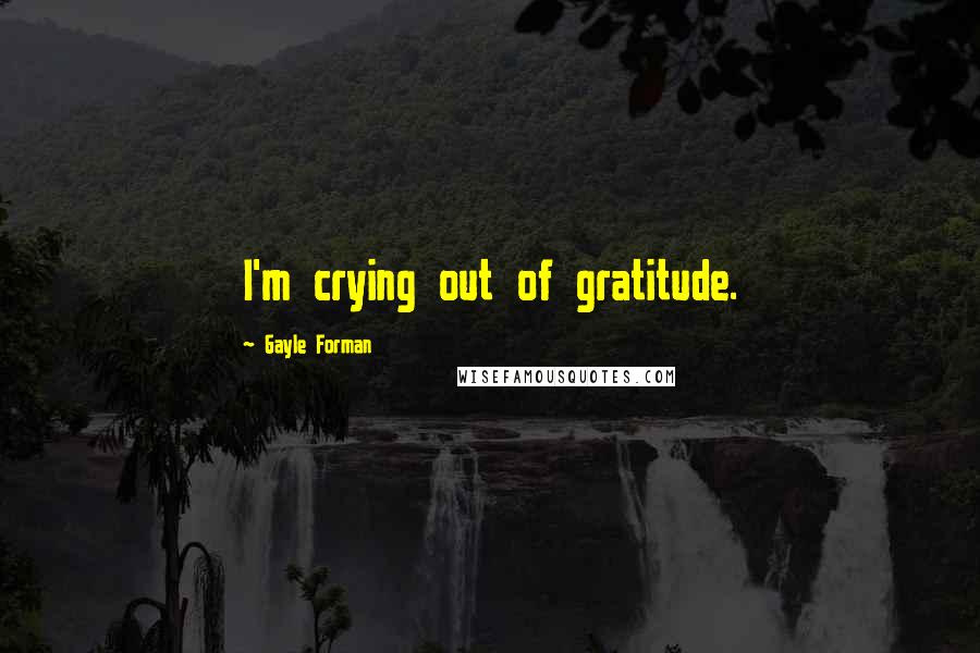 Gayle Forman Quotes: I'm crying out of gratitude.