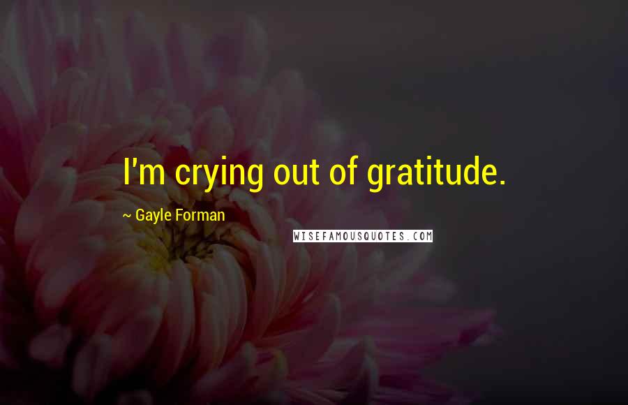 Gayle Forman Quotes: I'm crying out of gratitude.