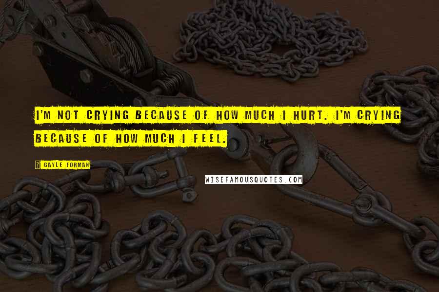 Gayle Forman Quotes: I'm not crying because of how much I hurt. I'm crying because of how much I feel.