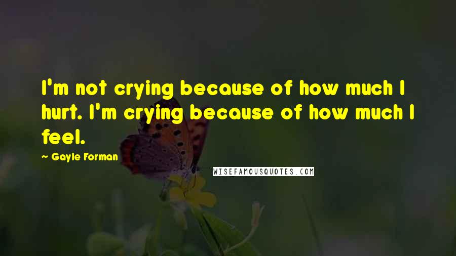 Gayle Forman Quotes: I'm not crying because of how much I hurt. I'm crying because of how much I feel.