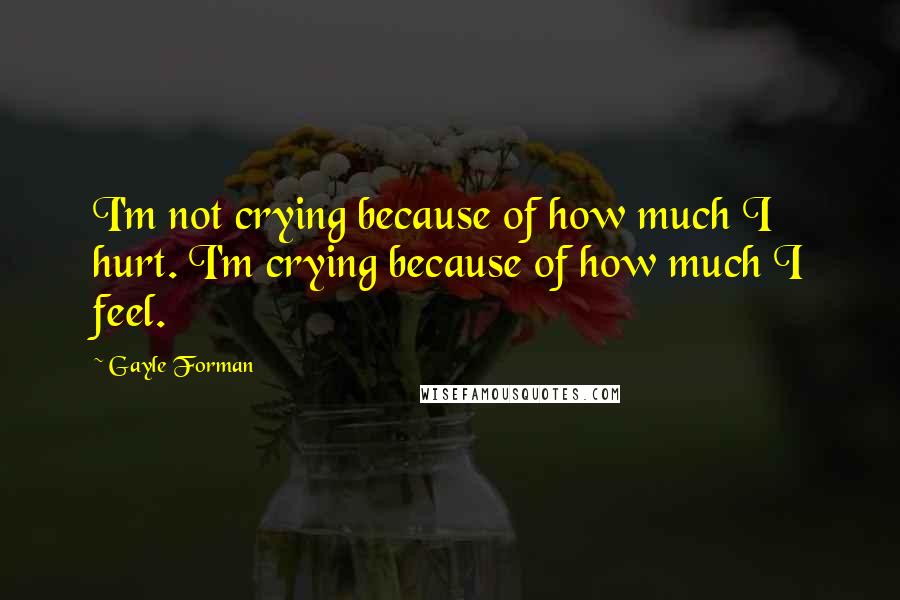 Gayle Forman Quotes: I'm not crying because of how much I hurt. I'm crying because of how much I feel.