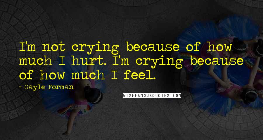 Gayle Forman Quotes: I'm not crying because of how much I hurt. I'm crying because of how much I feel.