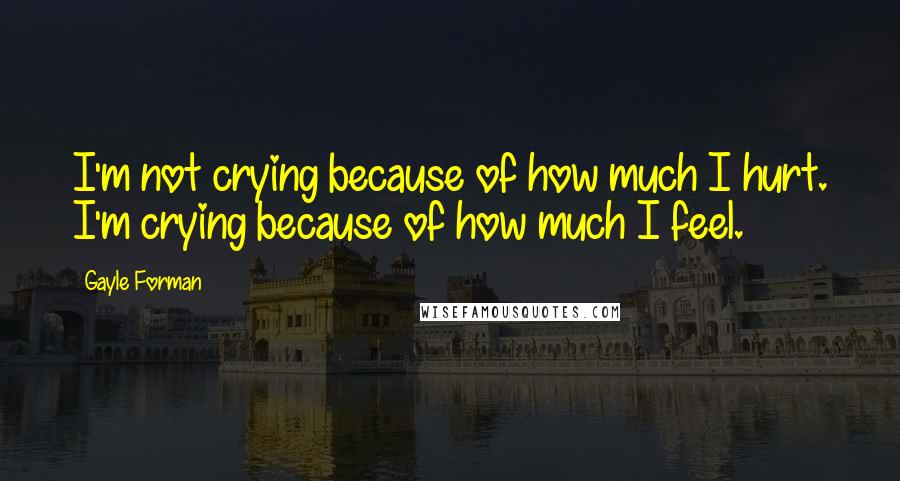 Gayle Forman Quotes: I'm not crying because of how much I hurt. I'm crying because of how much I feel.