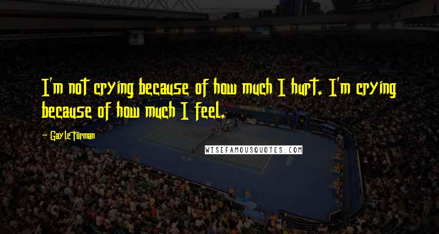 Gayle Forman Quotes: I'm not crying because of how much I hurt. I'm crying because of how much I feel.