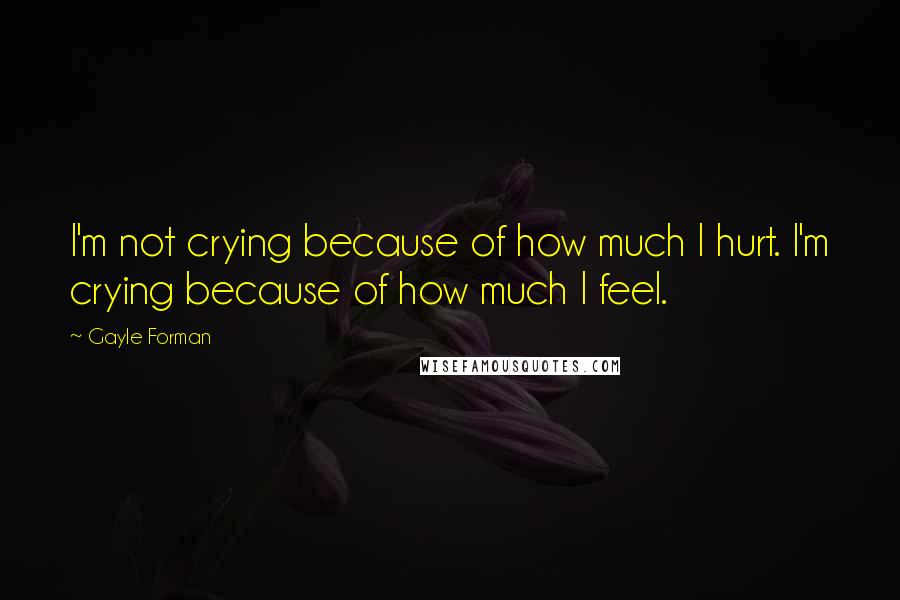 Gayle Forman Quotes: I'm not crying because of how much I hurt. I'm crying because of how much I feel.