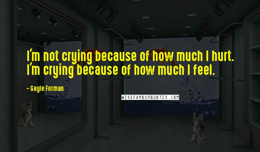 Gayle Forman Quotes: I'm not crying because of how much I hurt. I'm crying because of how much I feel.