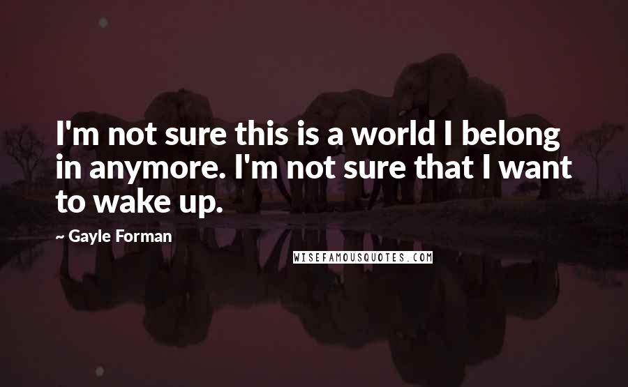 Gayle Forman Quotes: I'm not sure this is a world I belong in anymore. I'm not sure that I want to wake up.